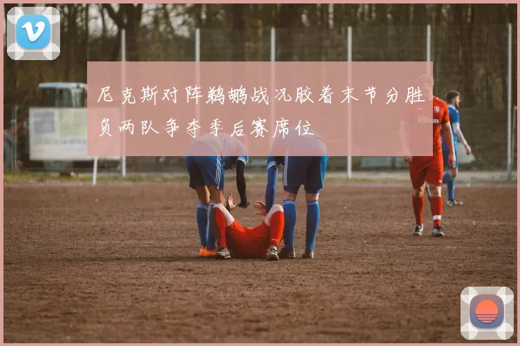 尼克斯对阵鹈鹕战况胶着末节分胜负两队争夺季后赛席位