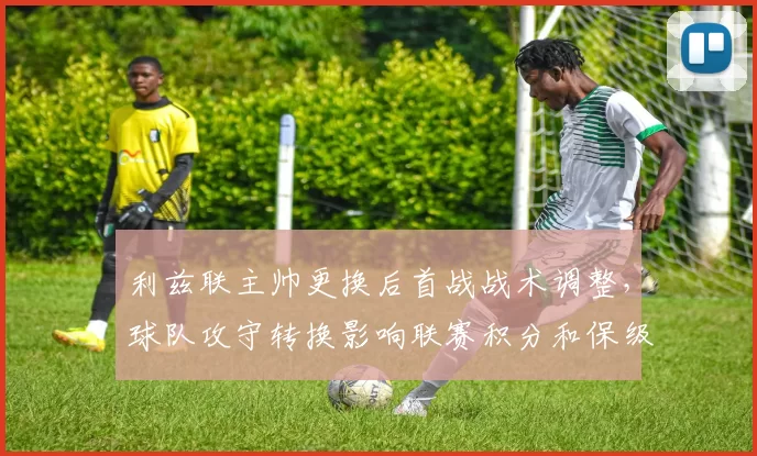 利兹联主帅更换后首战战术调整，球队攻守转换影响联赛积分和保级前景