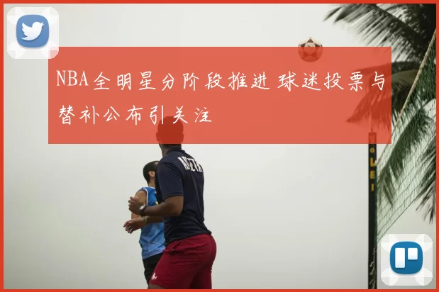 NBA全明星分阶段推进 球迷投票与替补公布引关注
