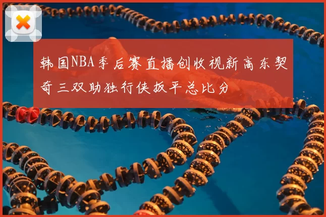 韩国NBA季后赛直播创收视新高东契奇三双助独行侠扳平总比分