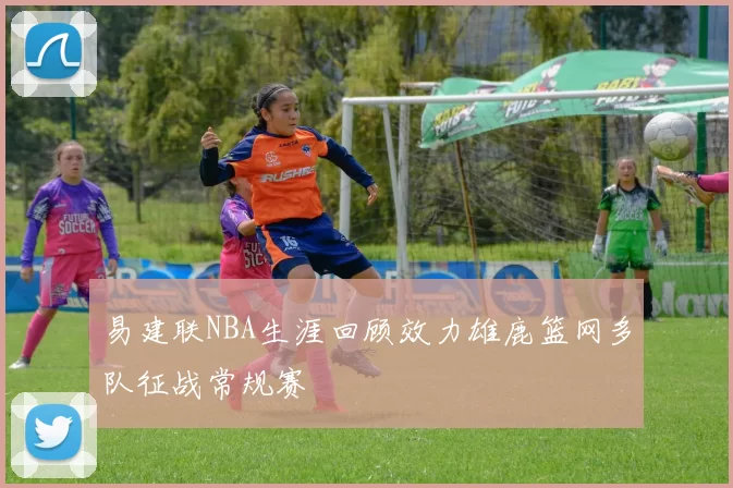 易建联NBA生涯回顾效力雄鹿篮网多队征战常规赛