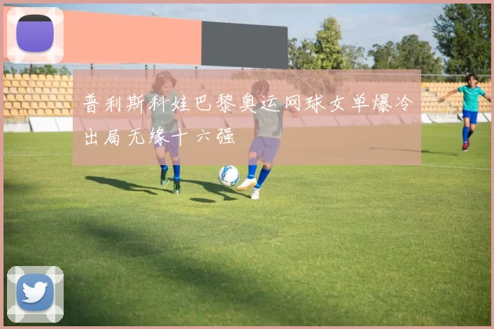 普利斯科娃巴黎奥运网球女单爆冷出局无缘十六强