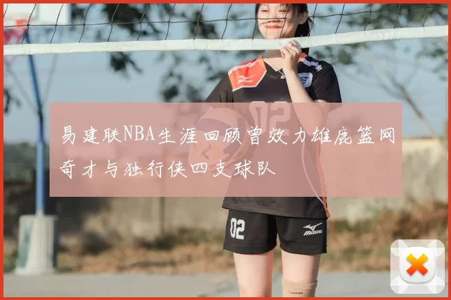 易建联NBA生涯回顾曾效力雄鹿篮网奇才与独行侠四支球队