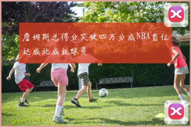 詹姆斯总得分突破四万分成NBA首位达成此成就球员