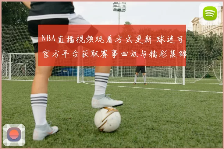 NBA直播视频观看方式更新 球迷可官方平台获取赛事回放与精彩集锦