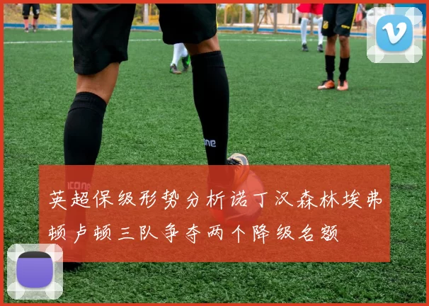 英超保级形势分析诺丁汉森林埃弗顿卢顿三队争夺两个降级名额