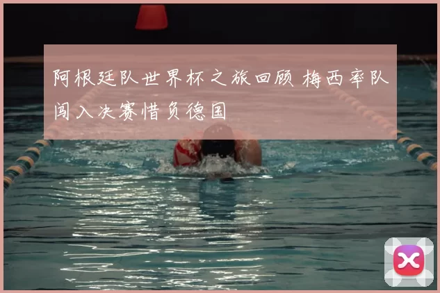 阿根廷队世界杯之旅回顾 梅西率队闯入决赛惜负德国