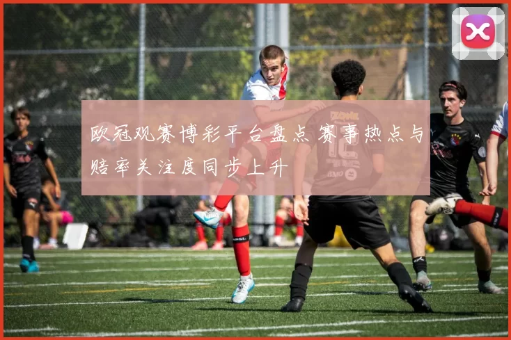 欧冠观赛博彩平台盘点 赛事热点与赔率关注度同步上升