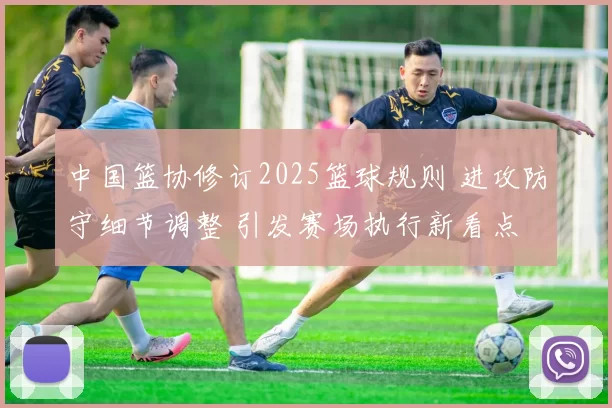 中国篮协修订2025篮球规则 进攻防守细节调整 引发赛场执行新看点