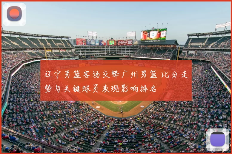 辽宁男篮客场交锋广州男篮 比分走势与关键球员表现影响排名