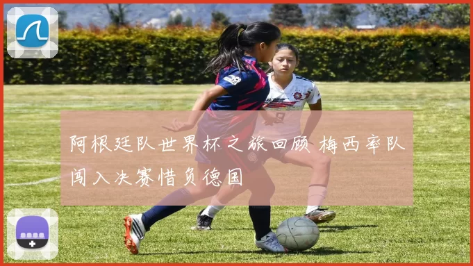 阿根廷队世界杯之旅回顾 梅西率队闯入决赛惜负德国