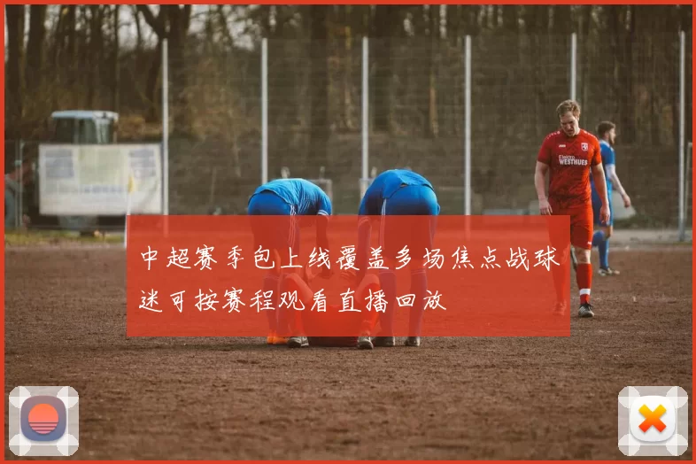 中超赛季包上线覆盖多场焦点战球迷可按赛程观看直播回放