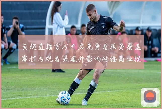 英超直播官方开启免费看服务覆盖赛程与观看渠道并影响转播商业模式