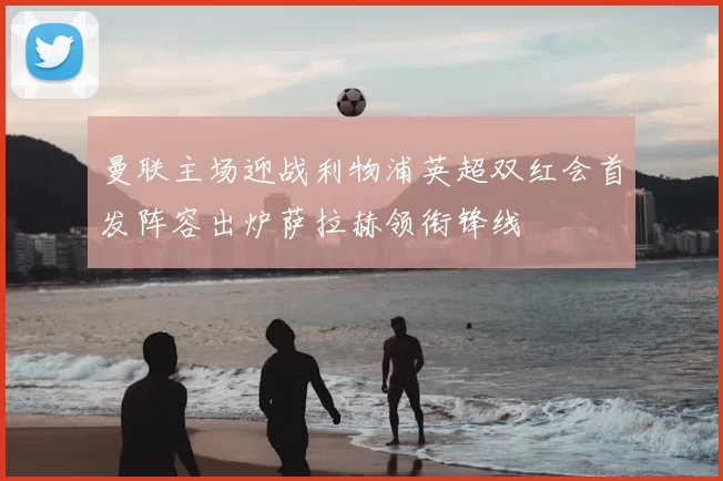 曼联主场迎战利物浦英超双红会首发阵容出炉萨拉赫领衔锋线