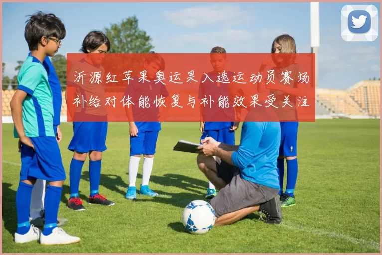 沂源红苹果奥运果入选运动员赛场补给对体能恢复与补能效果受关注