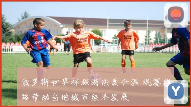 俄罗斯世界杯旅游热度升温 观赛线路带动当地城市经济发展