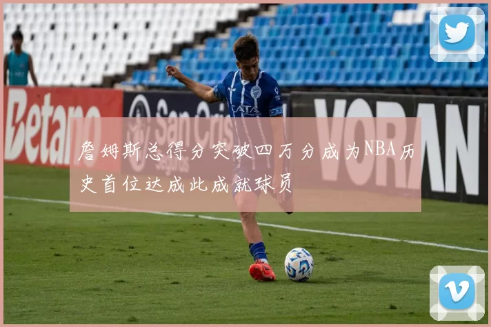 詹姆斯总得分突破四万分成为NBA历史首位达成此成就球员