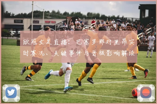 欧冠女足直播:巴塞罗那对里昂实时赛况、关键事件与晋级影响解读