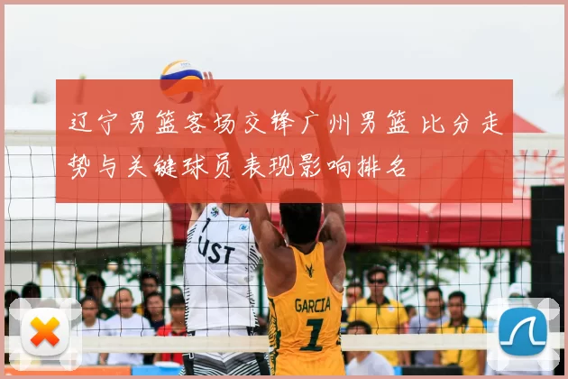 辽宁男篮客场交锋广州男篮 比分走势与关键球员表现影响排名
