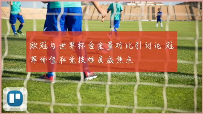 欧冠与世界杯含金量对比引讨论 冠军价值和竞技难度成焦点