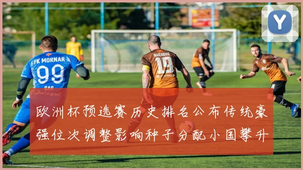 欧洲杯预选赛历史排名公布传统豪强位次调整影响种子分配小国攀升成亮点