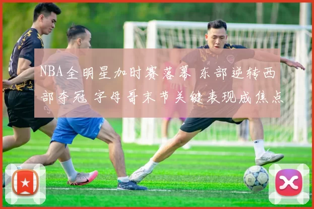 NBA全明星加时赛落幕 东部逆转西部夺冠 字母哥末节关键表现成焦点