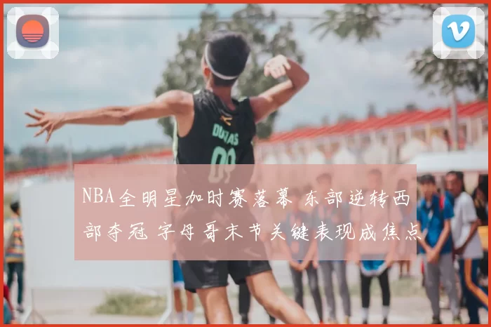 NBA全明星加时赛落幕 东部逆转西部夺冠 字母哥末节关键表现成焦点