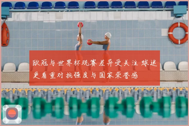 欧冠与世界杯观赛差异受关注 球迷更看重对抗强度与国家荣誉感