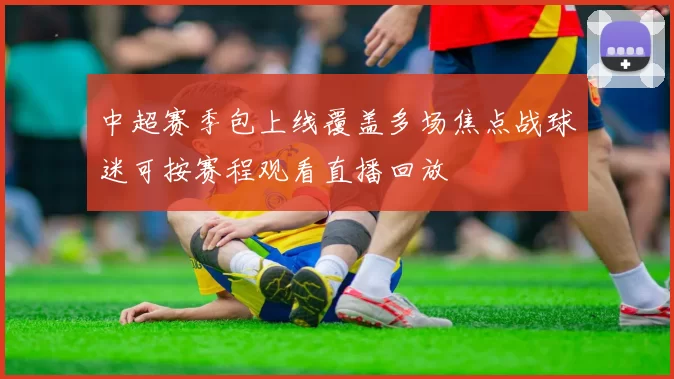 中超赛季包上线覆盖多场焦点战球迷可按赛程观看直播回放