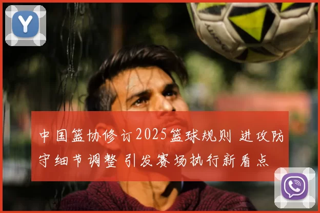 中国篮协修订2025篮球规则 进攻防守细节调整 引发赛场执行新看点
