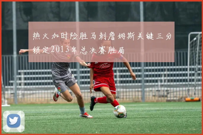 热火加时险胜马刺詹姆斯关键三分锁定2013年总决赛胜局