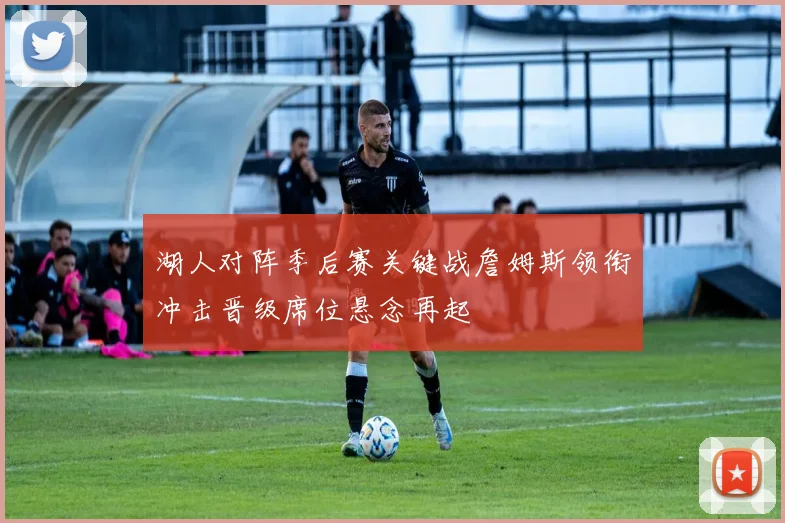 湖人对阵季后赛关键战詹姆斯领衔冲击晋级席位悬念再起