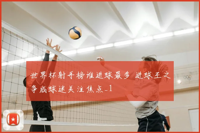 世界杯射手榜谁进球最多 进球王之争成球迷关注焦点_1