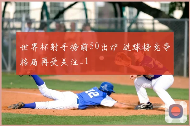 世界杯射手榜前50出炉 进球榜竞争格局再受关注_1