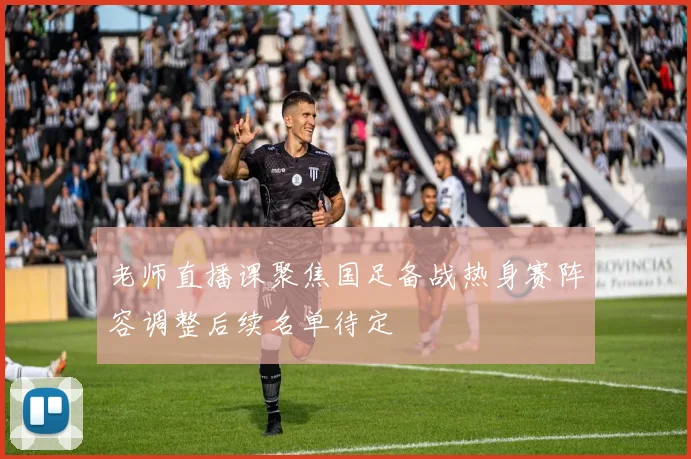 老师直播课聚焦国足备战热身赛阵容调整后续名单待定