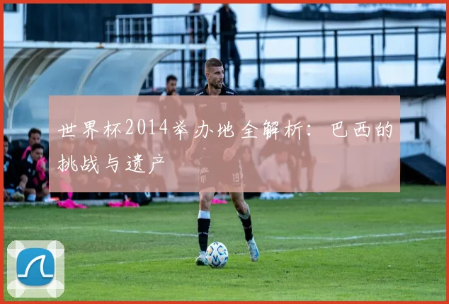 世界杯2014举办地全解析：巴西的挑战与遗产