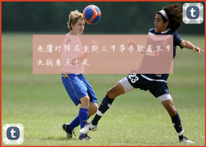老鹰对阵尼克斯三节争夺胶着末节决战看点十足