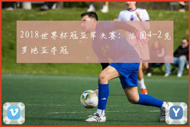 2018世界杯冠亚军决赛：法国4-2克罗地亚夺冠