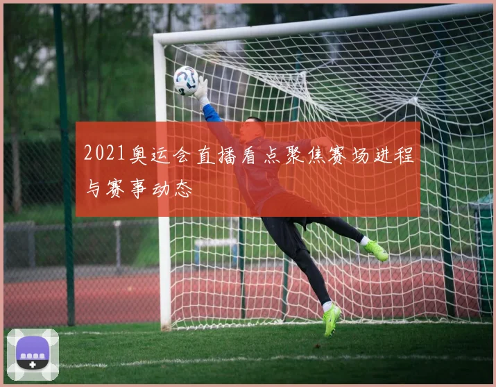 2021奥运会直播看点聚焦赛场进程与赛事动态
