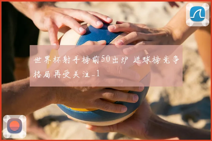 世界杯射手榜前50出炉 进球榜竞争格局再受关注_1